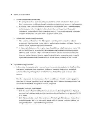  Volume discount incentives
 Volume rebates applied retrospectively
✓ The retrospective volume rebate should be accounted for as variable consideration. This is because
Entity’s entitlement to consideration for each unit sold is contingent on the occurrence of a future event.
✓ Accordingly, Entity is required to estimate the amount of consideration to which it will be entitled for
each widget, using either the expected value method or the most likely amount. The variable
consideration should only be included in the transaction price if it is highly probable that a significant
reversal in the amount of cumulative revenue recognised will not occur.
 Volume-based rebates applied prospectively
✓ If the customer purchases more than 100 widgets in a calendar year, the price will be reduced
prospectively to Rs.8 per widget (i.e. the Rs.8 price applies only for subsequent purchases). The contract
does not include any minimum purchase commitments.
✓ In this example, the customer has an option to purchase additional widgets at a reduced price of Rs.8
per unit, which should be accounted for in accordance with the guidance on customer options for
additional goods or services. Entity Y will need to evaluate the facts and circumstances on Day 1 to
determine whether the option gives rise to a performance obligation because it provides a material
right to the customer that the customer would not receive without purchasing the first 100 units.
 Significant financing component
 In determining the transaction price, a promised amount of consideration is adjusted for the effects of the
time value of money if the timing of payments agreed to by the parties to the contract provides the
customer or the entity with a significant benefit of financing the transfer of goods or services to the
customer.
 When the entity expects, at contract inception, that the period between the entity transferring a good or
service and the customer paying for it will be one year or less, IFRS 15 does not require adjustment of the
consideration for the effects of a significant financing component.
 Requirement to discount trade receivable
✓ Entity A, a retailer, offers interest-free financing to its customers. Depending on the type of product
purchased, the financing arrangement gives the customer interest-free financing for a period of 12, 15
or 18 months.
✓ Entity A believes that as a result of the combination of (1) the length of time between the transfer of
goods and payment, and (2) the high interest rates at which the customer can obtain financing, the
arrangement contains a significant financing component.
 