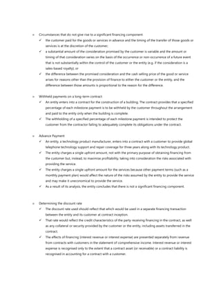  Circumstances that do not give rise to a significant financing component
✓ the customer paid for the goods or services in advance and the timing of the transfer of those goods or
services is at the discretion of the customer;
✓ a substantial amount of the consideration promised by the customer is variable and the amount or
timing of that consideration varies on the basis of the occurrence or non-occurrence of a future event
that is not substantially within the control of the customer or the entity (e.g. if the consideration is a
sales-based royalty); or
✓ the difference between the promised consideration and the cash selling price of the good or service
arises for reasons other than the provision of finance to either the customer or the entity, and the
difference between those amounts is proportional to the reason for the difference.
 Withheld payments on a long-term contract
✓ An entity enters into a contract for the construction of a building. The contract provides that a specified
percentage of each milestone payment is to be withheld by the customer throughout the arrangement
and paid to the entity only when the building is complete.
✓ The withholding of a specified percentage of each milestone payment is intended to protect the
customer from the contractor failing to adequately complete its obligations under the contract.
 Advance Payment
✓ An entity, a technology product manufacturer, enters into a contract with a customer to provide global
telephone technology support and repair coverage for three years along with its technology product.
✓ The entity charges a single upfront amount, not with the primary purpose of obtaining financing from
the customer but, instead, to maximise profitability, taking into consideration the risks associated with
providing the service.
✓ The entity charges a single upfront amount for the services because other payment terms (such as a
monthly payment plan) would affect the nature of the risks assumed by the entity to provide the service
and may make it uneconomical to provide the service.
✓ As a result of its analysis, the entity concludes that there is not a significant financing component.
 Determining the discount rate
✓ The discount rate used should reflect that which would be used in a separate financing transaction
between the entity and its customer at contract inception.
✓ That rate would reflect the credit characteristics of the party receiving financing in the contract, as well
as any collateral or security provided by the customer or the entity, including assets transferred in the
contract.
✓ The effects of financing (interest revenue or interest expense) are presented separately from revenue
from contracts with customers in the statement of comprehensive income. Interest revenue or interest
expense is recognised only to the extent that a contract asset (or receivable) or a contract liability is
recognised in accounting for a contract with a customer.
 