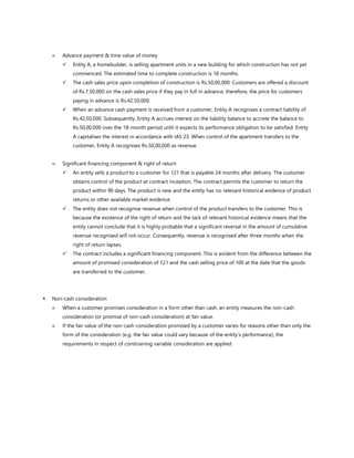  Advance payment & time value of money
✓ Entity A, a homebuilder, is selling apartment units in a new building for which construction has not yet
commenced. The estimated time to complete construction is 18 months.
✓ The cash sales price upon completion of construction is Rs.50,00,000. Customers are offered a discount
of Rs.7,50,000 on the cash sales price if they pay in full in advance; therefore, the price for customers
paying in advance is Rs.42,50,000.
✓ When an advance cash payment is received from a customer, Entity A recognises a contract liability of
Rs.42,50,000. Subsequently, Entity A accrues interest on the liability balance to accrete the balance to
Rs.50,00,000 over the 18-month period until it expects its performance obligation to be satisfied. Entity
A capitalises the interest in accordance with IAS 23. When control of the apartment transfers to the
customer, Entity A recognises Rs.50,00,000 as revenue.
 Significant financing component & right of return
✓ An entity sells a product to a customer for 121 that is payable 24 months after delivery. The customer
obtains control of the product at contract inception. The contract permits the customer to return the
product within 90 days. The product is new and the entity has no relevant historical evidence of product
returns or other available market evidence.
✓ The entity does not recognise revenue when control of the product transfers to the customer. This is
because the existence of the right of return and the lack of relevant historical evidence means that the
entity cannot conclude that it is highly probable that a significant reversal in the amount of cumulative
revenue recognised will not occur. Consequently, revenue is recognised after three months when the
right of return lapses.
✓ The contract includes a significant financing component. This is evident from the difference between the
amount of promised consideration of 121 and the cash selling price of 100 at the date that the goods
are transferred to the customer.
 Non-cash consideration
 When a customer promises consideration in a form other than cash, an entity measures the non-cash
consideration (or promise of non-cash consideration) at fair value.
 If the fair value of the non-cash consideration promised by a customer varies for reasons other than only the
form of the consideration (e.g. the fair value could vary because of the entity’s performance), the
requirements in respect of constraining variable consideration are applied.
 