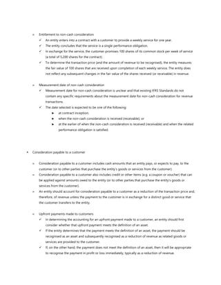  Entitlement to non-cash consideration
✓ An entity enters into a contract with a customer to provide a weekly service for one year.
✓ The entity concludes that the service is a single performance obligation.
✓ In exchange for the service, the customer promises 100 shares of its common stock per week of service
(a total of 5,200 shares for the contract).
✓ To determine the transaction price (and the amount of revenue to be recognised), the entity measures
the fair value of 100 shares that are received upon completion of each weekly service. The entity does
not reflect any subsequent changes in the fair value of the shares received (or receivable) in revenue.
 Measurement date of non-cash consideration
✓ Measurement date for non-cash consideration is unclear and that existing IFRS Standards do not
contain any specific requirements about the measurement date for non-cash consideration for revenue
transactions.
✓ The date selected is expected to be one of the following:
► at contract inception;
► when the non-cash consideration is received (receivable); or
► at the earlier of when the non-cash consideration is received (receivable) and when the related
performance obligation is satisfied.
 Consideration payable to a customer
 Consideration payable to a customer includes cash amounts that an entity pays, or expects to pay, to the
customer (or to other parties that purchase the entity’s goods or services from the customer).
 Consideration payable to a customer also includes credit or other items (e.g. a coupon or voucher) that can
be applied against amounts owed to the entity (or to other parties that purchase the entity’s goods or
services from the customer).
 An entity should account for consideration payable to a customer as a reduction of the transaction price and,
therefore, of revenue unless the payment to the customer is in exchange for a distinct good or service that
the customer transfers to the entity.
 Upfront payments made to customers
✓ In determining the accounting for an upfront payment made to a customer, an entity should first
consider whether that upfront payment meets the definition of an asset.
✓ If the entity determines that the payment meets the definition of an asset, the payment should be
recognised as an asset and subsequently recognised as a reduction of revenue as related goods or
services are provided to the customer.
✓ If, on the other hand, the payment does not meet the definition of an asset, then it will be appropriate
to recognise the payment in profit or loss immediately, typically as a reduction of revenue.
 