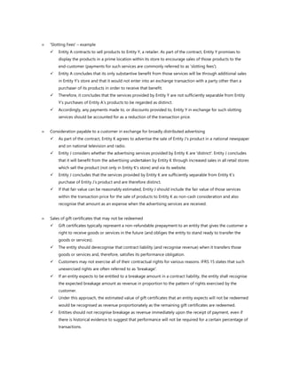  'Slotting Fees' – example
✓ Entity A contracts to sell products to Entity Y, a retailer. As part of the contract, Entity Y promises to
display the products in a prime location within its store to encourage sales of those products to the
end-customer (payments for such services are commonly referred to as 'slotting fees').
✓ Entity A concludes that its only substantive benefit from those services will be through additional sales
in Entity Y’s store and that it would not enter into an exchange transaction with a party other than a
purchaser of its products in order to receive that benefit.
✓ Therefore, it concludes that the services provided by Entity Y are not sufficiently separable from Entity
Y’s purchases of Entity A’s products to be regarded as distinct.
✓ Accordingly, any payments made to, or discounts provided to, Entity Y in exchange for such slotting
services should be accounted for as a reduction of the transaction price.
 Consideration payable to a customer in exchange for broadly distributed advertising
✓ As part of the contract, Entity K agrees to advertise the sale of Entity J’s product in a national newspaper
and on national television and radio.
✓ Entity J considers whether the advertising services provided by Entity K are 'distinct'. Entity J concludes
that it will benefit from the advertising undertaken by Entity K through increased sales in all retail stores
which sell the product (not only in Entity K’s store) and via its website.
✓ Entity J concludes that the services provided by Entity K are sufficiently separable from Entity K’s
purchase of Entity J’s product and are therefore distinct.
✓ If that fair value can be reasonably estimated, Entity J should include the fair value of those services
within the transaction price for the sale of products to Entity K as non-cash consideration and also
recognise that amount as an expense when the advertising services are received.
 Sales of gift certificates that may not be redeemed
✓ Gift certificates typically represent a non-refundable prepayment to an entity that gives the customer a
right to receive goods or services in the future (and obliges the entity to stand ready to transfer the
goods or services).
✓ The entity should derecognise that contract liability (and recognise revenue) when it transfers those
goods or services and, therefore, satisfies its performance obligation.
✓ Customers may not exercise all of their contractual rights for various reasons. IFRS 15 states that such
unexercised rights are often referred to as 'breakage'.
✓ If an entity expects to be entitled to a breakage amount in a contract liability, the entity shall recognise
the expected breakage amount as revenue in proportion to the pattern of rights exercised by the
customer.
✓ Under this approach, the estimated value of gift certificates that an entity expects will not be redeemed
would be recognised as revenue proportionately as the remaining gift certificates are redeemed.
✓ Entities should not recognise breakage as revenue immediately upon the receipt of payment, even if
there is historical evidence to suggest that performance will not be required for a certain percentage of
transactions.
 