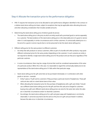 Step 4: Allocate the transaction price to the performance obligation
 IFRS 15 requires the transaction price to be allocated to each performance obligation identified in the contract on
a relative stand-alone selling price basis, subject to exceptions that may be applicable when allocating discounts
and when allocating consideration that includes variable amounts.
 Determining the stand-alone selling price of distinct goods & services
 The stand-alone selling price is the price at which an entity would sell a promised good or service separately
to a customer. The best evidence of the stand-alone selling price is the observable price of a good or service
when it is sold separately in similar circumstances and to similar customers. A contractually stated price or a
list price for a good or service may be (but is not be presumed to be) the stand-alone selling price.
 Different selling price for the same product to different customers
 An entity that sells products to various customers, often as part of a bundle with other products, may quote
different contractual prices for the same product depending on the customer. In such scenarios an entity is
not required to identify a single stand-alone selling price for the product and use that price regardless of the
particular customer.
 In some circumstances, there may be a range of prices that could be considered representative of the value
of a particular product. When this is the case, it is reasonable to regard the contractually stated price to be
representative of the stand-alone selling price if it falls within that particular range.
 Stand-alone selling price for gift cards that can be purchased individually or in combination with other
goods or services – example
✓ Entity T gives a 10 gift card to customers if they purchase a particular brand of headphones. These gift
cards are also sold on a stand-alone basis at face value.
✓ When allocating the transaction price for the purchase of headphones with a gift card, Entity T should
use a different stand-alone selling price for the gift card from the cash price charged to customers
buying only a gift card, different stand-alone selling prices can arise for the same item when the sales
are in dissimilar circumstances and/or to dissimilar customers.
✓ Accordingly, the stand-alone selling price for a gift card given away with headphones is not directly
observable; it cannot be assumed to be the same as the price of a gift card purchased in isolation,
because the sales occur in dissimilar circumstances.
 