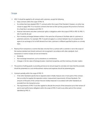Scope
 IFRS 15 should be applied to all contracts with customers, except the following:
 lease contracts within the scope of IFRS 16.
 for entities that have adopted IFRS 17, contracts within the scope of that Standard. However, an entity may
choose to apply IFRS 15 to insurance contracts that have as their primary purpose the provision of services
for a fixed fee in accordance with IFRS 17;
 financial instruments and other contractual rights or obligations within the scope of IFRS 9, IFRS 10, IFRS 11,
IAS 27 and IAS 28; and
 Non-monetary exchanges between entities in the same line of business to facilitate sales to customers or
potential customers. For example, IFRS 15 would not apply to a contract between two oil companies that
agree to an exchange of oil to fulfil demand from their customers in different specified locations on a timely
basis.
 Revenue from transactions or events that does not arise from a contract with a customer is not in the scope of
the revenue standard and should continue to be recognised in accordance with other standards. Such
transactions or events include, but are not limited to:
 Dividends
 Non-exchange transactions, such as donations or contributions
 Changes in the fair value of biological assets, investment properties, and the inventory of broker-traders
 The practice of selling goods or providing services at an amount equal to cost does not mean that the proceeds
should be presented as a cost reimbursement; revenue and expenses should be presented gross.
 Contracts partially within the scope of IFRS 15:
 If the other Standards specify how to separate and/or initially measure one or more parts of the contract,
then an entity first applies the separation and/or measurement requirements of those Standards. The
amounts of the parts of the contract that are initially measured in accordance with other Standards are
excluded from the transaction price.
 The requirements of IFRS 15 are then applied to allocate the amount of the transaction price that remains (if
any) to each performance obligation within the scope of IFRS 15 and to any other parts of the contract
identified by IFRS 15.
 