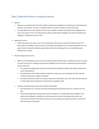 Step 5: Determine when to recognize revenue
 General
 Revenue is recognised when the entity satisfies a performance obligation by transferring a promised good or
service to the customer. An asset is transferred when the customer obtains control of that asset.
 An entity determines at the inception of the contract whether it satisfies each performance obligation over
time or at a point in time. If an entity does not satisfy a performance obligation over time, the performance
obligation is satisfied at a point in time.
 Meaning of control
 Goods and services are assets, even if only momentarily, when they are received and used. Control of an
asset refers to the ability to direct the use of, and obtain substantially all of the remaining benefits from, the
asset. Control includes the ability to prevent other entities from directing the use of, and obtaining the
benefits from, an asset.
 Revenue recognised over time
 When any of the following criteria are met, this demonstrates that the entity is transferring control of a good
or service over time (i.e. satisfying a performance obligation over time) and, consequently, should recognise
revenue over time:
✓ the customer simultaneously receives and consumes the benefits provided by the entity’s performance
as the entity performs
✓ the performance of the entity creates or enhances an asset (e.g. work in progress) that the customer
controls as the asset is created or enhanced
✓ the entity’s performance does not create an asset with an alternative use to the entity and the entity has
an enforceable right to payment for performance completed to date
 Customer simultaneously receives and consumes the benefits
✓ An entity enters into a contract to provide monthly payroll processing services to a customer for one
year.
✓ The promised payroll processing services are accounted for as a single performance obligation. The
performance obligation is satisfied over time because the customer simultaneously receives and
consumes the benefits of the entity’s performance in processing each payroll transaction as and when
each transaction is processed.
 