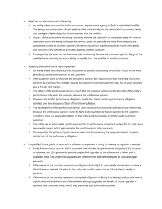  Asset has no alternative use to the entity
✓ An entity enters into a contract with a customer, a government agency, to build a specialised satellite.
The design and construction of each satellite differ substantially, on the basis of each customer’s needs
and the type of technology that is incorporated into the satellite.
✓ As part of that assessment, the entity considers whether the satellite in its completed state will have an
alternative use to the entity. Although the contract does not preclude the entity from directing the
completed satellite to another customer, the entity would incur significant costs to rework the design
and function of the satellite to direct that asset to another customer.
✓ Consequently, the asset has no alternative use to the entity because the customer-specific design of the
satellite limits the entity’s practical ability to readily direct the satellite to another customer.
 Assessing alternative use & right to payment
✓ An entity enters into a contract with a customer to provide a consulting service that results in the entity
providing a professional opinion to the customer.
✓ If the customer were to terminate the consulting contract for reasons other than the entity’s failure to
perform as promised, the contract requires the customer to compensate the entity for its costs incurred
plus a 15 per cent margin.
✓ The nature of the professional opinion is such that the customer will receive the benefits of the entity’s
performance only when the customer receives the professional opinion.
✓ However, the entity’s performance obligation meets the criterion and is a performance obligation
satisfied over time because of both of the following factors:
✓ The development of the professional opinion does not create an asset with alternative use to the entity
because the professional opinion relates to facts and circumstances that are specific to the customer.
Therefore, there is a practical limitation on the entity’s ability to readily direct the asset to another
customer.
✓ The entity has an enforceable right to payment for its performance completed to date for its costs plus a
reasonable margin, which approximates the profit margin in other contracts.
✓ Consequently, the entity recognises revenue over time by measuring the progress towards complete
satisfaction of the performance obligation.
 Unspecified future goods or services in a software arrangement – timing of revenue recognition – example
✓ Entity A enters into a contract with a customer that includes two performance obligations: (1) a licence
of software, and (2) a promise to provide unspecified upgrades to the software on a 'when, and if,
available' basis. The unspecified upgrades are different from and extend beyond an assurance type
warranty.
✓ If the nature of the promise represents an obligation by Entity A to stand ready to maintain or enhance
the software as needed, the value to the customer transfers over time as Entity A stands ready to
perform.
✓ If the nature of the promise represents an implied obligation for Entity A to develop and provide new or
significantly enhanced versions of the software through upgrades, the benefit of those upgrades is
received and consumed when, and if, they are made available to the customer.
 