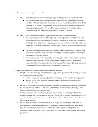  Timing of revenue recognition – real estate
✓ Case A – Entity does not have an enforceable right to payment for performance completed to date
► The customer pays a deposit upon entering into the contract and the deposit is refundable
only if the entity fails to complete construction of the unit in accordance with the contract. The
remainder of the contract price is payable on completion of the contract when the customer
obtains physical possession of the unit. If the customer defaults on the contract before
completion of the unit, the entity only has the right to retain the deposit.
✓ Case B – Entity has an enforceable right to payment for performance completed to date
► The customer pays a non-refundable deposit upon entering into the contract and will make
progress payments during construction of the unit. If the customer defaults on its obligations
by failing to make the promised progress payments as and when they are due, the entity would
have a right to all of the consideration promised in the contract if it completes the construction
of the unit.
► The entity determines that the asset (unit) created by the entity’s performance does not have
an alternative use to the entity because the contract precludes the entity from transferring the
specified unit to another customer.
► However, depending on the nature of the construction, the entity’s performance in undertaking
the initial construction works (i.e. the foundation and the basic structure), as well as the
construction of common areas, may need to be reflected when measuring its progress towards
complete satisfaction of its performance obligations in each contract.
 Real estate sales before completion by a property developer – example
✓ Entity A, a real estate developer, entered into sales and purchase agreements with various buyers before
the completion of a property project:
► whether an asset has been created with an alternative use to the real estate developer; and
► whether the real estate developer has an enforceable right to payment for performance
completed to date.
✓ Because, in the circumstances under consideration, each sales contract specifies the unit to be delivered,
the property unit does not have an alternative use to Entity A. The contract precludes Entity A from
transferring the specified unit to another buyer.
✓ In the circumstances under consideration, the sales agreement can be cancelled only if both the
property developer and the buyer agree to do so or if Entity A fails to complete the development of the
property within the specified time period. In effect, the buyer does not have the discretion to terminate
the contract as it wishes.
✓ Because the asset does not have an alternative use to Entity A, and provided that Entity A has an
enforceable right to payment for performance completed to date, it should recognise revenue over
time. However, if Entity A does not have an enforceable right to payment for the performance
completed to date, the criterion in IFRS 15:35(c) is not met and Entity A should recognise revenue at a
point in time.
 