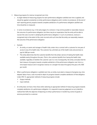  Measuring progress for revenue recognised over time
 A single method of measuring progress for each performance obligation satisfied over time is applied, and
should be applied consistently to similar performance obligations and in similar circumstances. At the end of
each reporting period, progress towards complete satisfaction of a performance obligation satisfied over
time should be re-measured.
 In some circumstances (e.g. in the early stages of a contract), it may not be possible to reasonably measure
the outcome of a performance obligation, but there may be an expectation that the entity will be able to
recover the costs incurred in satisfying the performance obligation. In such circumstances, revenue is
recognised only to the extent of the costs incurred until such time that the entity can reasonably measure
the outcome of the performance obligation.
 Example
✓ An entity, an owner and manager of health clubs, enters into a contract with a customer for one year of
access to any of its health clubs. The customer has unlimited use of the health clubs and promises to
pay Rs.1000 per month.
✓ The entity determines that the customer benefits from the entity’s service of making the health clubs
available evenly throughout the year. (That is, the customer benefits from having the health clubs
available, regardless of whether the customer uses it or not.) Consequently, the entity concludes that the
best measure of progress towards complete satisfaction of the performance obligation over time is a
time-based measure and it recognises revenue on a straight-line basis throughout the year at Rs.1000
per month.
 When a performance obligation is satisfied over time, an entity must select a measure of progress (e.g. time
elapsed, labour hours, costs incurred) to depict its progress towards complete satisfaction of that obligation.
Under IFRS 15, appropriate methods of measuring progress include:
✓ Output methods
✓ Input methods
 An entity does not have a free choice when selecting an appropriate method of measuring progress towards
complete satisfaction of a performance obligation. It is required to exercise judgement so as to identify a
method that fulfils the objective of depicting an entity’s performance in transferring control of goods or
services promised to a customer.
 