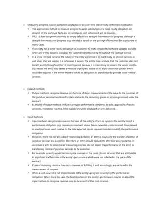  Measuring progress towards complete satisfaction of an over-time stand-ready performance obligation
✓ The appropriate method to measure progress towards satisfaction of a stand-ready obligation will
depend on the particular facts and circumstances, and judgement will be required.
✓ IFRS 15 does not permit an entity to simply default to a straight-line measure of progress, although a
straight-line measure of progress (e.g. one that is based on the passage of time) may be appropriate in
many cases.
✓ If an entity has a stand-ready obligation to a customer to make unspecified software updates available
when and if they become available, the customer benefits evenly throughout the contract period.
✓ In a snow removal scenario, the nature of the entity’s promise is to stand ready to provide services as
and when they are needed (i.e. whenever it snows). The entity may conclude that the customer does not
benefit evenly throughout the 12-month period, because it is more likely to snow in the winter months.
As a result, the entity may select a measure of progress based on its expectation that greater efforts
would be required in the winter months to fulfil its obligation to stand ready to provide snow removal
services.
 Output methods
✓ Output methods recognise revenue on the basis of direct measurements of the value to the customer of
the goods or services transferred to date relative to the remaining goods or services promised under the
contract.
✓ Examples of output methods include surveys of performance completed to date, appraisals of results
achieved, milestones reached, time elapsed and units produced or units delivered.
 Input methods
✓ Input methods recognise revenue on the basis of the entity’s efforts or inputs to the satisfaction of a
performance obligation (e.g. resources consumed, labour hours expended, costs incurred, time elapsed
or machine hours used) relative to the total expected inputs required in order to satisfy the performance
obligation.
✓ However, there may not be a direct relationship between an entity’s inputs and the transfer of control of
goods or services to a customer. Therefore, an entity should exclude the effects of any inputs that, in
accordance with the objective of measuring progress, do not depict the performance of the entity in
transferring control of goods or services to the customer.
✓ For example, an entity would not recognise revenue on the basis of costs incurred that are attributable
to significant inefficiencies in the entity’s performance which were not reflected in the price of the
contract.
✓ Costs of obtaining a contract are not a measure of fulfilling it and, accordingly, are excluded in the
measurement of progress
✓ When a cost incurred is not proportionate to the entity’s progress in satisfying the performance
obligation. When this is the case, the best depiction of the entity’s performance may be to adjust the
input method to recognise revenue only to the extent of that cost incurred.
 