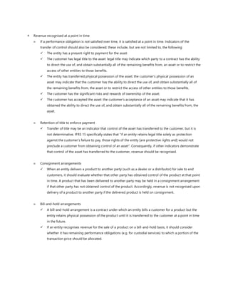  Revenue recognised at a point in time
 If a performance obligation is not satisfied over time, it is satisfied at a point in time. Indicators of the
transfer of control should also be considered; these include, but are not limited to, the following:
✓ The entity has a present right to payment for the asset
✓ The customer has legal title to the asset: legal title may indicate which party to a contract has the ability
to direct the use of, and obtain substantially all of the remaining benefits from, an asset or to restrict the
access of other entities to those benefits.
✓ The entity has transferred physical possession of the asset: the customer’s physical possession of an
asset may indicate that the customer has the ability to direct the use of, and obtain substantially all of
the remaining benefits from, the asset or to restrict the access of other entities to those benefits.
✓ The customer has the significant risks and rewards of ownership of the asset.
✓ The customer has accepted the asset: the customer’s acceptance of an asset may indicate that it has
obtained the ability to direct the use of, and obtain substantially all of the remaining benefits from, the
asset.
 Retention of title to enforce payment
✓ Transfer of title may be an indicator that control of the asset has transferred to the customer, but it is
not determinative. IFRS 15 specifically states that "if an entity retains legal title solely as protection
against the customer’s failure to pay, those rights of the entity [are protective rights and] would not
preclude a customer from obtaining control of an asset". Consequently, if other indicators demonstrate
that control of the asset has transferred to the customer, revenue should be recognised.
 Consignment arrangements
✓ When an entity delivers a product to another party (such as a dealer or a distributor) for sale to end
customers, it should evaluate whether that other party has obtained control of the product at that point
in time. A product that has been delivered to another party may be held in a consignment arrangement
if that other party has not obtained control of the product. Accordingly, revenue is not recognised upon
delivery of a product to another party if the delivered product is held on consignment.
 Bill-and-hold arrangements
✓ A bill-and-hold arrangement is a contract under which an entity bills a customer for a product but the
entity retains physical possession of the product until it is transferred to the customer at a point in time
in the future.
✓ If an entity recognises revenue for the sale of a product on a bill-and-hold basis, it should consider
whether it has remaining performance obligations (e.g. for custodial services) to which a portion of the
transaction price should be allocated.
 