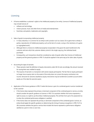 Licensing
 A licence establishes a customer’s rights to the intellectual property of an entity. Licences of intellectual property
may include licences of:
 software and technology;
 motion pictures, music and other forms of media and entertainment;
 franchises; and patents, trademarks and copyrights.
 Sales of goods incorporating intellectual property
 In many industries, it is common for an entity to sell a product such as a book, CD or game that is wholly or
partly a reproduction of intellectual property, such as the text of a novel, a song or the mechanics of a game
(a 'copyrighted work').
 Although there is a licence to intellectual property incorporated in the good, the asset transferred to the
customer and over which the customer obtains control is the single copy (e.g. the individual book)
purchased.
 Consequently, such transactions should be considered as sales of goods rather than licences of intellectual
property and the general guidance in IFRS 15 should be applied in the same way as for other sales of goods.
 Accounting for lapse of warrants
 These warrants meet the definition of equity instruments under IAS 32 and, accordingly, the amount received
for issuing them was credited to equity.
 The issuance of warrants is a transaction with owners (equity participants). The fact that an equity participant
no longer has an equity claim on the assets of the entity does not convert the equity contribution into
income. Amounts for warrants classified as equity instruments may be transferred to another account within
equity as of the date the warrants expire.
 Application of the licence guidance in IFRS 15 when the licence is part of a combined good or service transferred
to the customer
 If the licence does represent the primary or dominant component of the combined good or service, an entity
should consider the specific guidance on licences in IFRS 15 to ascertain whether the licence represents a
right to access or a right to use the entity’s intellectual property. This will then form part of its assessment as
to when the combined performance obligation is satisfied.
 If the licence does not represent the primary or dominant component of the combined good or service, an
entity should apply the specific guidance on determining the timing of revenue recognition in IFRS 15:31 to
38 to ascertain whether the good or service that includes the licence represents a performance obligation
satisfied at a point in time or over time.
 