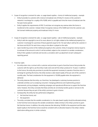  Scope of recognition constraint for sales- or usage-based royalties – licence of intellectual property – example
 Entity X provides its customer with a licence to broadcast one of Entity X’s movies on the customer’s
networks in exchange for a royalty of Rs.10,000, which is payable each time the movie is broadcast over the
five-year licence period.
 Entity X applies the requirements of IFRS 15 and does not recognise any revenue when the licence is
transferred to the customer. Instead, Entity X recognises revenue of Rs.10,000 each time the customer uses
the licensed intellectual property and broadcasts Entity X’s movie.
 Scope of recognition constraint for sales- or usage-based royalties – sale of intellectual property – example
 Entity X sells the copyright to one of its music albums (i.e. all rights related to the intellectual property) to a
customer in exchange for a promise of future payments equal to Rs.1 for each album sold by the customer in
the future and Rs.0.01 for each time a song on the album is played on the radio.
 Upon transferring control of the intellectual property to the customer, Entity X recognises revenue equal to
its estimate of the amount to which it will be entitled, subject to the constraint on variable consideration.
Entity X then updates its estimate and records a cumulative catch-up adjustment at each subsequent
reporting period.
 Franchise rights
 An entity enters into a contract with a customer and promises to grant a franchise licence that provides the
customer with the right to use the entity’s trade name and sell the entity’s products for 10 years. In addition
to the licence, the entity also promises to provide the equipment necessary to operate a franchise store. In
exchange for granting the licence, the entity receives a sales-based royalty of five per cent of the customer’s
monthly sales. The fixed consideration for the equipment is 150,000 payable when the equipment is
delivered.
 The entity observes that the entity, as a franchisor, has developed a customary business practice to
undertake activities such as analysing consumers’ changing preferences and implementing product
improvements, pricing strategies, marketing campaigns and operational efficiencies to support the franchise
name. However, the entity concludes that these activities do not directly transfer goods or services to the
customer because they are part of the entity’s promise to grant a licence.
 Consequently, the entity has two performance obligations:
✓ the franchise licence; and
✓ the equipment.
 The entity concludes that the variable consideration (i.e. the sales-based royalty) should be allocated entirely
to the franchise licence because the variable consideration relates entirely to the entity’s promise to grant
the franchise licence. In addition, the entity observes that allocating 150,000 to the equipment and the sales-
based royalty to the franchise licence would be consistent with an allocation based on the entity’s relative
stand-alone selling prices in similar contracts.
 