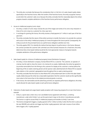  The entity also concludes that because the consideration that is in the form of a sales-based royalty relates
specifically to the franchise licence. After the transfer of the franchise licence, the entity recognises revenue
as and when the customer’s sales occur because the entity concludes that this reasonably depicts the entity’s
progress towards complete satisfaction of the franchise licence performance obligation.
 Access to intellectual property [comic strips]
 An entity, a creator of comic strips, licenses the use of the images and names of its comic strip characters in
three of its comic strips to a customer for a four-year term.
 In exchange for granting the licence, the entity receives a fixed payment of 1 million in each year of the four-
year term.
 The entity concludes that the nature of the entity’s promise to transfer the licence is to provide the customer
with access to the entity’s intellectual property as it exists throughout the licence period. Consequently, the
entity accounts for the promised licence as a performance obligation satisfied over time.
 The entity applies IFRS 15 to identify the method that best depicts its performance in the licence. Because
the contract provides the customer with unlimited use of the licensed characters for a fixed term, the entity
determines that a time-based method would be the most appropriate measure of progress towards
complete satisfaction of the performance obligation.
 Sales-based royalty for a licence of intellectual property [movie Distribution Company]
 An entity, a movie distribution company, licenses Movie XYZ to a customer. The customer, an operator of
cinemas, has the right to show the movie in its cinemas for six weeks. Additionally, the entity has agreed to
(a) provide memorabilia from the filming to the customer for display at the customer’s cinemas before the
beginning of the six-week screening period; and (b) sponsor radio advertisements for Movie XYZ on popular
radio stations in the customer’s geographical area throughout the six-week screening period.
 The entity concludes that the licence to show Movie XYZ is the predominant item to which the sales-based
royalty relates because the entity has a reasonable expectation that the customer would ascribe significantly
more value to the licence than to the related promotional goods or services.
 If the licence, the memorabilia and the advertising activities are separate performance obligations, the entity
would allocate the sales-based royalty to each performance obligation.
 Interaction of sales-based and usage-based royalty exception with measuring progress for an over-time licence –
example
 Entity S, a sports team, enters into a non-cancellable licence agreement with Entity C, a clothing
manufacturer, under which Entity C can use the sports team’s logo on the shirts it manufactures and sells.
The licence is a right to access Entity S’s intellectual property and transfers to Entity C over time.
 The licence arrangement triggers a royalty payment of Rs.1 million to Entity S when the first shirt is sold, and
the next 999,999 units sold do not trigger any further royalty payments. Each sale in excess of one million
items triggers a Rs.1 royalty payment.
 