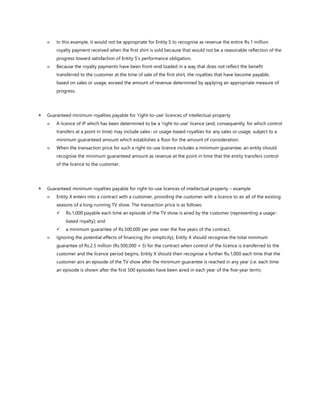  In this example, it would not be appropriate for Entity S to recognise as revenue the entire Rs.1 million
royalty payment received when the first shirt is sold because that would not be a reasonable reflection of the
progress toward satisfaction of Entity S’s performance obligation.
 Because the royalty payments have been front-end loaded in a way that does not reflect the benefit
transferred to the customer at the time of sale of the first shirt, the royalties that have become payable,
based on sales or usage, exceed the amount of revenue determined by applying an appropriate measure of
progress.
 Guaranteed minimum royalties payable for 'right-to-use' licences of intellectual property
 A licence of IP which has been determined to be a 'right-to-use' licence (and, consequently, for which control
transfers at a point in time) may include sales- or usage-based royalties for any sales or usage, subject to a
minimum guaranteed amount which establishes a floor for the amount of consideration.
 When the transaction price for such a right-to-use licence includes a minimum guarantee, an entity should
recognise the minimum guaranteed amount as revenue at the point in time that the entity transfers control
of the licence to the customer.
 Guaranteed minimum royalties payable for right-to-use licences of intellectual property – example
 Entity X enters into a contract with a customer, providing the customer with a licence to air all of the existing
seasons of a long-running TV show. The transaction price is as follows:
✓ Rs.1,000 payable each time an episode of the TV show is aired by the customer (representing a usage-
based royalty); and
✓ a minimum guarantee of Rs.500,000 per year over the five years of the contract.
 Ignoring the potential effects of financing (for simplicity), Entity X should recognise the total minimum
guarantee of Rs.2.5 million (Rs.500,000 × 5) for the contract when control of the licence is transferred to the
customer and the licence period begins. Entity X should then recognise a further Rs.1,000 each time that the
customer airs an episode of the TV show after the minimum guarantee is reached in any year (i.e. each time
an episode is shown after the first 500 episodes have been aired in each year of the five-year term).
 