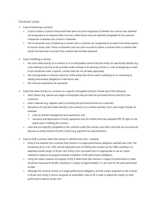 Contract costs
 Costs of obtaining a contract
 Costs to obtain a contract that would have been incurred irrespective of whether the contract was obtained
are recognised as an expense when incurred, unless those costs are explicitly chargeable to the customer
irrespective of whether the contract is obtained.
 The incremental costs of obtaining a contract with a customer are recognised as an asset if the entity expects
to recover those costs. Those incremental costs are costs incurred to obtain a contract with a customer that
would not have been incurred if the contract had not been obtained.
 Costs of fulfilling a contract
 the costs relate directly to a contract or to an anticipated contract that the entity can specifically identify (e.g.
costs relating to services to be provided under renewal of an existing contract or costs of designing an asset
to be transferred under a specific contract that has not yet been approved);
 the costs generate or enhance resources of the entity that will be used in satisfying (or in continuing to
satisfy) performance obligations in the future; and
 the costs are expected to be recovered.
 Costs that relate directly to a contract (or a specific anticipated contract) include any of the following:
 direct labour (e.g. salaries and wages of employees who provide the promised services directly to the
customer);
 direct materials (e.g. supplies used in providing the promised services to a customer);
 allocations of costs that relate directly to the contract or to contract activities. Such costs might include, for
example:
✓ costs of contract management and supervision; and
✓ insurance and depreciation of tools, equipment and, for entities that have adopted IFRS 16 right-of-use
assets used in fulfilling the contract;
 costs that are explicitly chargeable to the customer under the contract; and other costs that are incurred only
because an entity entered into the contract (e.g. payments to subcontractors).
 Costs to fulfil a contract when the contract is satisfied over time – example
 Entity X has entered into a contract that consists of a single performance obligation satisfied over time. The
transaction price is Rs.1,250, and the expected costs of fulfilling the contract are Rs.1,000, resulting in an
expected overall margin of 20 per cent. Entity X has concluded that it is appropriate to use an output
method to measure its progress towards completion of the performance obligation.
 Using the output measure of progress, Entity X determines that revenue in respect of performance to date
should be measured at Rs.405, resulting in a margin of approximately 11.1 per cent for the work performed
to date.
 Although the contract consists of a single performance obligation, and the margin expected on the contract
is 20 per cent, Entity X cannot recognise an asset/defer costs of 36 in order to adjust the margin on work
performed to date to 20 per cent.
 