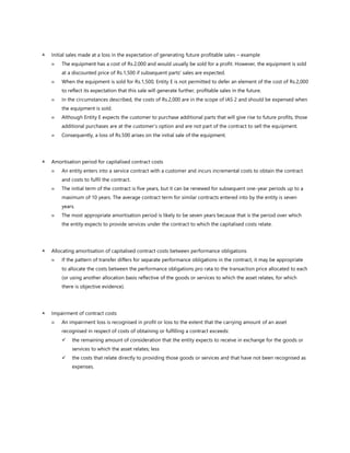  Initial sales made at a loss in the expectation of generating future profitable sales – example
 The equipment has a cost of Rs.2,000 and would usually be sold for a profit. However, the equipment is sold
at a discounted price of Rs.1,500 if subsequent parts' sales are expected.
 When the equipment is sold for Rs.1,500, Entity E is not permitted to defer an element of the cost of Rs.2,000
to reflect its expectation that this sale will generate further, profitable sales in the future.
 In the circumstances described, the costs of Rs.2,000 are in the scope of IAS 2 and should be expensed when
the equipment is sold.
 Although Entity E expects the customer to purchase additional parts that will give rise to future profits, those
additional purchases are at the customer’s option and are not part of the contract to sell the equipment.
 Consequently, a loss of Rs.500 arises on the initial sale of the equipment.
 Amortisation period for capitalised contract costs
 An entity enters into a service contract with a customer and incurs incremental costs to obtain the contract
and costs to fulfil the contract.
 The initial term of the contract is five years, but it can be renewed for subsequent one-year periods up to a
maximum of 10 years. The average contract term for similar contracts entered into by the entity is seven
years.
 The most appropriate amortisation period is likely to be seven years because that is the period over which
the entity expects to provide services under the contract to which the capitalised costs relate.
 Allocating amortisation of capitalised contract costs between performance obligations
 If the pattern of transfer differs for separate performance obligations in the contract, it may be appropriate
to allocate the costs between the performance obligations pro rata to the transaction price allocated to each
(or using another allocation basis reflective of the goods or services to which the asset relates, for which
there is objective evidence).
 Impairment of contract costs
 An impairment loss is recognised in profit or loss to the extent that the carrying amount of an asset
recognised in respect of costs of obtaining or fulfilling a contract exceeds:
✓ the remaining amount of consideration that the entity expects to receive in exchange for the goods or
services to which the asset relates; less
✓ the costs that relate directly to providing those goods or services and that have not been recognised as
expenses.
 