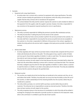  Examples
 Equipment with unique Specifications
✓ An entity enters into a contract with a customer for equipment with unique specifications. The entity
and the customer develop the specifications for the equipment, which the entity communicates to a
supplier that the entity contracts with to manufacture the equipment.
✓ The contract between the entity and the customer requires the customer to seek remedies for defects in
the equipment from the supplier under the supplier’s warranty. However, the entity is responsible for
any corrections to the equipment required resulting from errors in specifications.
 Maintenance services
✓ The entity is primarily responsible for fulfilling the promise to provide office maintenance services.
✓ The entity has discretion in setting the price for the services to the customer.
✓ Although the entity has hired a service provider to perform the services promised to the customer, it is
the entity itself that is responsible for ensuring that the services are performed and are acceptable to
the customer (i.e. the entity is responsible for fulfilment of the promise in the contract, regardless of
whether the entity performs the services itself or engages a third-party service provider to perform the
services).
 Airlines ticket dealer
✓ An entity negotiates with major airlines to purchase tickets at reduced rates compared with the price of
tickets sold directly by the airlines to the public. The entity agrees to buy a specific number of tickets
and must pay for those tickets regardless of whether it is able to resell them. The reduced rate paid by
the entity for each ticket purchased is negotiated and agreed in advance.
✓ The entity has inventory risk with respect to the ticket because the entity committed itself to obtain the
ticket from the airline before obtaining a contract with a customer to purchase the ticket. This is because
the entity is obliged to pay the airline for that right regardless of whether it is able to obtain a customer
to resell the ticket to or whether it can obtain a favourable price for the ticket. The entity also establishes
the price that the customer will pay for the specified ticket.
 Restaurant voucher
✓ The vouchers are created only at the time that they are transferred to the customers and, thus, do not
exist before that transfer. Therefore, the entity does not at any time have the ability to direct the use of
the vouchers, or obtain substantially all of the remaining benefits from the vouchers, before they are
transferred to customers.
✓ The entity neither purchases, nor commits itself to purchase, vouchers before they are sold to
customers. The entity also has no responsibility to accept any returned vouchers. Therefore, the entity
does not have inventory risk with respect to the vouchers.
✓ The entity recognizes revenue in the net amount of consideration to which the entity will be entitled in
exchange for arranging for the restaurants to provide vouchers to customers for the restaurants’ meals,
which is the commission it is entitled to upon the sale of each voucher.
 
