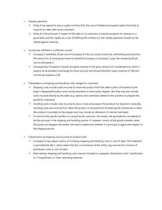  Royalty payments
✓ Entity A has agreed to pay a royalty to Entity B for the use of intellectual property rights that Entity A
requires to make sales to its customers.
✓ Entity A is the principal in respect of the sales to its customers, it should recognise its revenue on a
gross basis and the royalty as a cost of fulfilling the contract (i.e. the royalty payments should not be
netted against revenue).
 Income tax withheld in a different country
✓ Company C withholds 20 per cent of Company X's fee as a local income tax withholding and transmits
this amount to its local government on behalf of Company X. Company C pays the remaining 80 per
cent to Company X.
✓ Consequently, Company X should recognise revenue in the gross amount of consideration to which it
expects to be entitled in exchange for those services and should therefore report revenue of 100 and
income tax expense of 20.
 Presentation of shipping and handling costs charged to customers
✓ Shipping costs include costs incurred to move the product from the seller's place of business to the
buyer's designated location and include payments to third-party shippers. But they may also include
costs incurred directly by the seller (e.g. salaries and overheads related to the activities to prepare the
goods for shipment).
✓ Handling costs include costs incurred to store, move and prepare the products for shipment. Generally,
handling costs are incurred from when the product is removed from finished goods inventories to when
the product is provided to the shipper and may include an allocation of internal overheads.
✓ If control of the goods transfers on receipt by the customer, the vendor will generally be considered to
be the principal in the shipping and handling service. If, however, control of the goods transfers when
the goods are shipped, the vendor will need to determine whether it is principal or agent with respect to
the shipping service.
 Classification of shipping cost incurred on product sold
✓ Company A may adopt a policy of including shipping and handling costs in cost of sales. This treatment
is permitted by IAS 2, which states that the circumstances of the entity may warrant the inclusion of
distribution costs in cost of sales.
✓ Alternatively, shipping and handling costs may be included in a separate 'distribution costs' classification
or, if insignificant, in 'other operating expenses'.
 