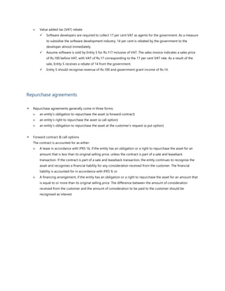  Value added tax (VAT) rebate
✓ Software developers are required to collect 17 per cent VAT as agents for the government. As a measure
to subsidise the software development industry, 14 per cent is rebated by the government to the
developer almost immediately.
✓ Assume software is sold by Entity S for Rs.117 inclusive of VAT. The sales invoice indicates a sales price
of Rs.100 before VAT, with VAT of Rs.17 corresponding to the 17 per cent VAT rate. As a result of the
sale, Entity S receives a rebate of 14 from the government.
✓ Entity S should recognise revenue of Rs.100 and government grant income of Rs.14.
Repurchase agreements
 Repurchase agreements generally come in three forms:
 an entity’s obligation to repurchase the asset (a forward contract)
 an entity’s right to repurchase the asset (a call option)
 an entity’s obligation to repurchase the asset at the customer’s request (a put option)
 Forward contract & call options
The contract is accounted for as either:
 A lease in accordance with IFRS 16, if the entity has an obligation or a right to repurchase the asset for an
amount that is less than its original selling price, unless the contract is part of a sale and leaseback
transaction. If the contract is part of a sale and leaseback transaction, the entity continues to recognise the
asset and recognises a financial liability for any consideration received from the customer. The financial
liability is accounted for in accordance with IFRS 9; or
 A financing arrangement, if the entity has an obligation or a right to repurchase the asset for an amount that
is equal to or more than its original selling price. The difference between the amount of consideration
received from the customer and the amount of consideration to be paid to the customer should be
recognised as interest.
 