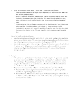  Vendor has an obligation to take back or a right to recall a product after a specified date
✓ A pharmaceutical company may be required to take back drugs which have not been sold by a certain
date for health and safety reasons.
✓ Similarly, a supplier of fresh produce to a supermarket may have an obligation or a right to take back
the produce from the supermarket after a certain date (or in case of legitimate safety concerns) to
ensure end customers are sold only fresh produce, so as to retain customer loyalty to the supplier’s
brand.
✓ In the circumstances under consideration, the customer is free to sell, consume, or otherwise direct the
use of the product until the specified date. In other words, the vendor’s call option in these
circumstances is a protective right to recall the goods after the specified date, which does not preclude
the customer from directing the use of the asset (e.g. selling or otherwise consuming it) before that
date.
 Sales which include a contingent call option
 Repurchase options that are contingent on factors within the entity’s control would generally imply that the
customer has not obtained control of the asset. In such cases, the entity should account for the contract as a
lease or financing arrangement in a manner consistent with the guidance in IFRS 15.
 Alternatively, repurchase options that are contingent on factors within the customer’s control may imply that
the customer has the ability to determine whether the call option may be exercised. In this scenario, the
entity may reasonably conclude that the customer obtains control of the asset even though there is a
contingent call option.
 Put options
 If the customer has a significant economic incentive to exercise the put option, the agreement is accounted
for as a lease in accordance with IFRS 16, unless the contract is part of a sale and leaseback transaction.
 If the contract is part of a sale and leaseback transaction, the entity continues to recognise the asset and
recognises a financial liability for any consideration received from the customer. The financial liability is
accounted for in accordance with IFRS 9.
 The agreement will be accounted for as if it were a sale of a product with a right of return if either:
✓ the customer does not have a significant economic incentive to exercise the option at a price that is
lower than the original selling price of the asset; or
✓ the repurchase price of the asset is equal to or greater than the original selling price and is less than or
equal to the expected market value of the asset, and the customer does not have a significant economic
incentive to exercise its option.
 