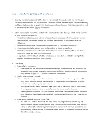 Step 1: Identify the contract with a customer
 Generally, an entity should consider all five steps for every contract. However, the entity may find that, after
considering the specific facts and circumstances of a particular contract, one of the steps is not relevant. An entity
would generally be expected to apply the five steps in sequential order. However, the entity may sometimes need
to consider a later step before applying an earlier one.
 Entities are required to account for a contract with a customer that is within the scope of IFRS 15 only when the
all of the following criteria are met:
 the contract has been approved (either in writing, orally, or in accordance with other customary business
practices) by the parties to the contract, and the parties are committed to perform their respective
obligations;
 the entity can identify each party’s rights regarding the goods or services to be transferred;
 the entity can identify the payment terms for the goods or services to be transferred;
 the contract has commercial substance (i.e. the risk, timing or amount of the entity’s future cash flows is
expected to change as a result of the contract); and
 it is probable that the entity will collect the consideration to which it will be entitled in exchange for the
goods or services to be transferred to the customer.
 Collectability
 Impact of price concessions
✓ It may be the case that the consideration to which an entity is ultimately entitled will be less than the
price stated in the contract, because the customer may be offered a price concession. In such cases, the
entity will need to apply IFRS 15’s guidance on variable consideration.
 Implicit price concession - example
✓ An entity, a hospital, provides medical services to an uninsured patient in the emergency room. The
entity has not previously provided medical services to this patient but is required by law to provide
medical services to all emergency room patients.
✓ Although the standard rate for the services is XXX (which may be the amount invoiced to the patient),
the entity expects to accept a lower amount of consideration in exchange for the services.
✓ The entity reviews its historical cash collections from this customer class and other relevant information
about the patient. The entity estimates the variable consideration and determines that it expects to be
entitled to XX.
 Collectability assessed at individual contract level
✓ If an entity has a portfolio of contracts that are all similar, including in terms of collectability, and
historical evidence suggests that a proportion of the consideration due from contracts in the portfolio
will not be collected, the collectability criterion should be assessed at the individual contract level and
not by assessing the expected level of collectability for the portfolio to estimate the number of contracts
that will not meet the criterion.
 