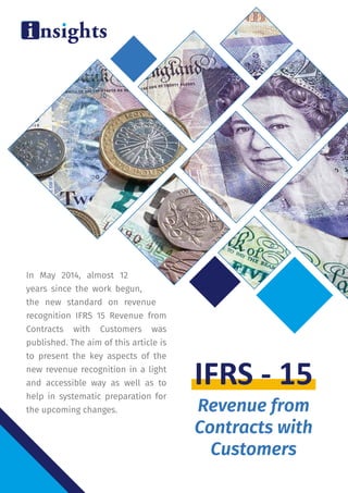In May 2014, almost 12
years since the work begun,
the new standard on revenue
recognition IFRS 15 Revenue from
Contracts with Customers was
published. The aim of this article is
to present the key aspects of the
new revenue recognition in a light
and accessible way as well as to
help in systematic preparation for
the upcoming changes. Revenue from
Contracts with
Customers
IFRS - 15
 