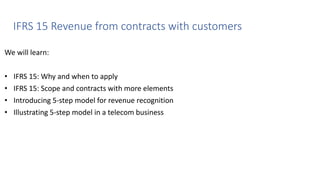 IFRS 15 Revenue from contracts with customers
We will learn:
• IFRS 15: Why and when to apply
• IFRS 15: Scope and contracts with more elements
• Introducing 5-step model for revenue recognition
• Illustrating 5-step model in a telecom business
 