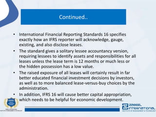 Continued..
• International Financial Reporting Standards 16 specifies
exactly how an IFRS reporter will acknowledge, gauge,
existing, and also disclose leases.
• The standard gives a solitary lessee accountancy version,
requiring lessees to identify assets and responsibilities for all
leases unless the lease term is 12 months or much less or
the hidden possession has a low value.
• The raised exposure of all leases will certainly result in far
better educated financial investment decisions by investors,
as well as to more balanced lease-versus-buy choices by the
administration.
• In addition, IFRS 16 will cause better capital appropriation,
which needs to be helpful for economic development.
 