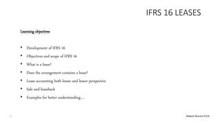 IFRS 16 LEASES
Learning objectives
• Development of IFRS 16
• Objectives and scope of IFRS 16
• What is a lease?
• Does the arrangement contains a lease?
• Lease accounting both lessee and lessor perspective
• Sale and leaseback
• Examples for better understanding….
1 Rakesh Sharma FCCA
 