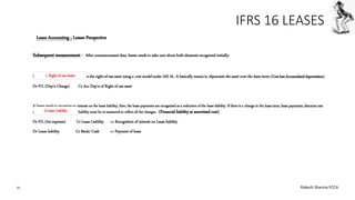 IFRS 16 LEASES
Subsequent measurement - After commencement date, lessee needs to take care about both elements recognized initially:
Normally, a lessee needs to measure the right-of-use asset using a cost model under IAS 16.. It basically means to depreciate the asset over the lease term: (Cost less Accumulated depreciation)
Dr P/L (Dep’n Charge) Cr Acc Dep’n of Right of use asset
A lessee needs to recognize an interest on the lease liability, Also, the lease payments are recognized as a reduction of the lease liability. If there is a change in the lease term, lease payments, discount rate
or anything else, then the lease liability must be re-measured to reflect all the changes. (Financial liability at amortised cost)
Dr P/L (Int expense) Cr Lease Liability => Recognition of interest on Lease liability
Dr Lease liability Cr Bank/ Cash => Payment of lease
Leaes Accounting ; Lessee Perspective
1. Right of use Asset
2.Lease Liability
10 Rakesh Sharma FCCA
 