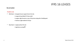 IFRS 16 LEASES
If transfer is a sale:
• Seller (lessee) : 1. derecognise the asset, recognize the sale at Fair value
2. recognise the lease liability (PV of lease rentals)
3. recognise a right-of-use asset, as a prop. of the previous carrying value of underlying asset
4. Gain/loss on rights transferred to the buyer
• Buyer (lessor): 1. recognise purchase of the asset
2. Apply lessor accounting 
Sale and Leaseback
15 Rakesh Sharma FCCA
 