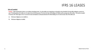 IFRS 16 LEASES
Example 1 : Apple required funds to finance a new ambitious rebranding exercise. It’s only possible way of raising finance is through the sale and leaseback of its head office building for a period of 10
years. The lease payments of $1 million are to be made at the end of the lease period The current fair value of the building is $10 million and the carrying value is $8.4 million. The interest rate implicit
in the lease is 5%. Advise Apple on how to account for the sale and leaseback in its financial statements if the office building were to be sold at the fair value of $10 million and:
(a) Performance obligations are not satisfied; or,
(b) Performance obligations are satisfied.
Sale and Leaseback
16 Rakesh Sharma FCCA
 