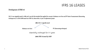 IFRS 16 LEASES
Development of IFRS 16
IAS 17 was originally issued in 1982 and it was the first standard that applied the concept of substance over form and PV basis of measurement (discounting
techniques etc). In 2016 IASB issued new IFRS 16, almost after a 9 year of replacement project.
1982: IAS 17 originally issued
Substance over form PV (discounting techniques)
2016: IFRS 16 issued by IASB
2 Rakesh Sharma FCCA
 