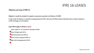 IFRS 16 LEASES
Objectives and scope of IFRS 16
Objective is to specify the principles for recognition, measurement, presentation and disclosure of LEASES.
In other words, The objective is to prescribe accounting treatment for PPE so that users of the FSs can discern information about an entity’s investment in
its PPE and changes in such investment.
Scope: IFRS 16 applies to all leases except for:
Leases to explore for / use of minerals, oil, natural gas and similar
Leases of biological assets (IAS 41)
Intellectual property licenses (IFRS 15)
Service concession arrangements (IFRIC 12)
Rights under licensing agreements (IAS 38)
4 Rakesh Sharma FCCA
 