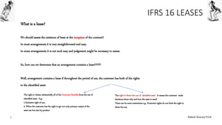 IFRS 16 LEASES
What is a lease?
We should assess the existence of lease at the inception of the contract!!
In most arrangements it is very straightforward and easy.
In some arrangements it is not such easy and judgement might be necessary to assess.
So, how can we determine that an arrangement contains a lease??????
Well, arrangement contains a lease if throughout the period of use, the customer has both of the rights
to the identified asset:
The right to obtain substantially all of the Economic Benefits from the use of
identified asset. E.g.,
1.Exclusive right of use,
2. When the customer has the right to get not only primary output of the
asset use but also by-product
The right to direct the use of identified asset. It means the customer make
decisions about why and how the asset is used!
There can be some restrictions e.g., Protective rights do not limit the right to
direct the use
6 Rakesh Sharma FCCA
 