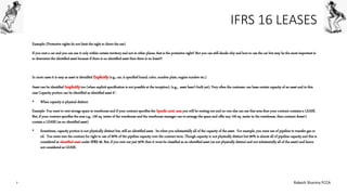 IFRS 16 LEASES
Example: (Protective rights do not limit the right to direct the use)
If you rent a car and you can use it only within certain territory and not in other places, that is the protective right!! But you can still decide why and how to use the car but may be the most important is
to determine the identified asset because if there is no identified asset then there is no lease!!!
In most cases it is easy as asset is identified Explicitly(e.g., car, it specified brand, color, number plate, engine number etc.)
Asset can be identified Implicitly too (when explicit specification is not possible at the inception). (e.g., asset hasn’t built yet). Very often the customer can lease certain capacity of an asset and in this
case Capacity portion can be identified as identified asset if :
• When capacity is physical distinct.
Example- You want to rent storage space in warehouse and if your contract specifies the Specific unit/ area you will be renting out and no one else can use that area then your contract contains a LEASE.
But, if your contract specifies the area e.g., 100 sq. meter of the warehouse and the warehouse manager can re-arrange the space and offer any 100 sq. meter in the warehouse, then contract doesn’t
contain a LEASE (as no identified asset)
• Sometimes, capacity portion is not physically distinct but, still an identified asset. Its when you substantially all of the capacity of the asset. For example, you want use of pipeline to transfer gas or
oil. You entre into the contract for right to use of 90% of the pipeline capacity over the contract term. Though capacity is not physically distinct but 90% is almost all of pipeline capacity and this is
considered as identified asset under IFRS 16. But, if you rent out just 50% then it wont be classified as an identified asset (as not physically distinct and not substantially all of the asset) and hence
not considered as LEASE.
7 Rakesh Sharma FCCA
 