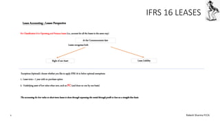 IFRS 16 LEASES
No Classification b/w Operating and Finance leases (i.e., account for all the leases in the same way)
Lessee recognises both
Exceptions (0ptional): choose whether you like to apply IFRS 16 to below optional exemptions
1.. Lease term < 1 year with no purchase option
2. Underlying asset of low value when new, such as PC(and done on one by one basis)
The accounting for low value or short-term leases is donethrough expensing the rental through profit or loss on a straight-linebasis.
Leaes Accounting ; Lessee Perspective
At the Commencement date
Right of use Asset Lease Liability
9 Rakesh Sharma FCCA
 