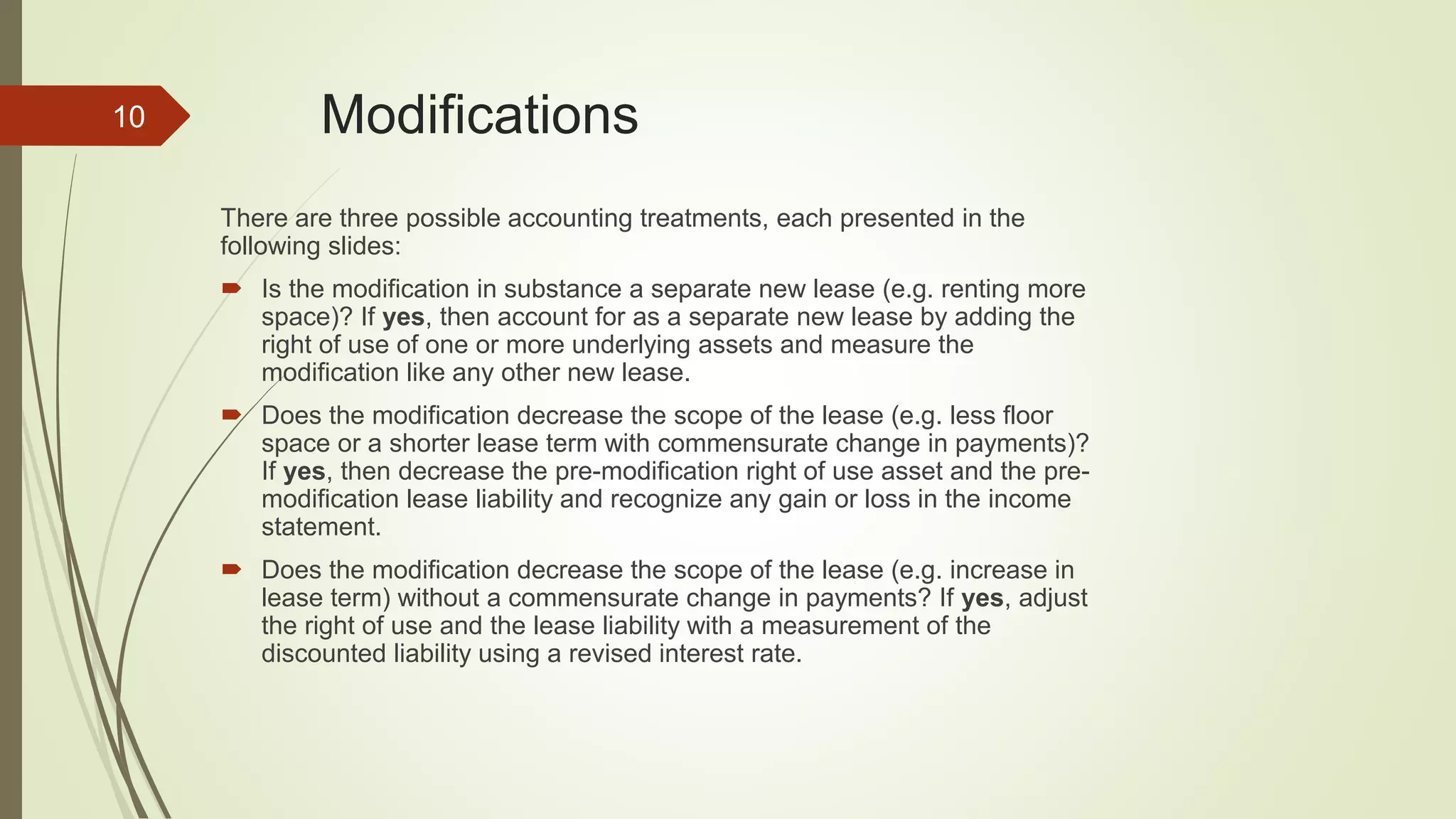 Modifications
There are three possible accounting treatments, each presented in the
following slides:
 Is the modification in substance a separate new lease (e.g. renting more
space)? If yes, then account for as a separate new lease by adding the
right of use of one or more underlying assets and measure the
modification like any other new lease.
 Does the modification decrease the scope of the lease (e.g. less floor
space or a shorter lease term with commensurate change in payments)?
If yes, then decrease the pre-modification right of use asset and the pre-
modification lease liability and recognize any gain or loss in the income
statement.
 Does the modification decrease the scope of the lease (e.g. increase in
lease term) without a commensurate change in payments? If yes, adjust
the right of use and the lease liability with a measurement of the
discounted liability using a revised interest rate.
10
 