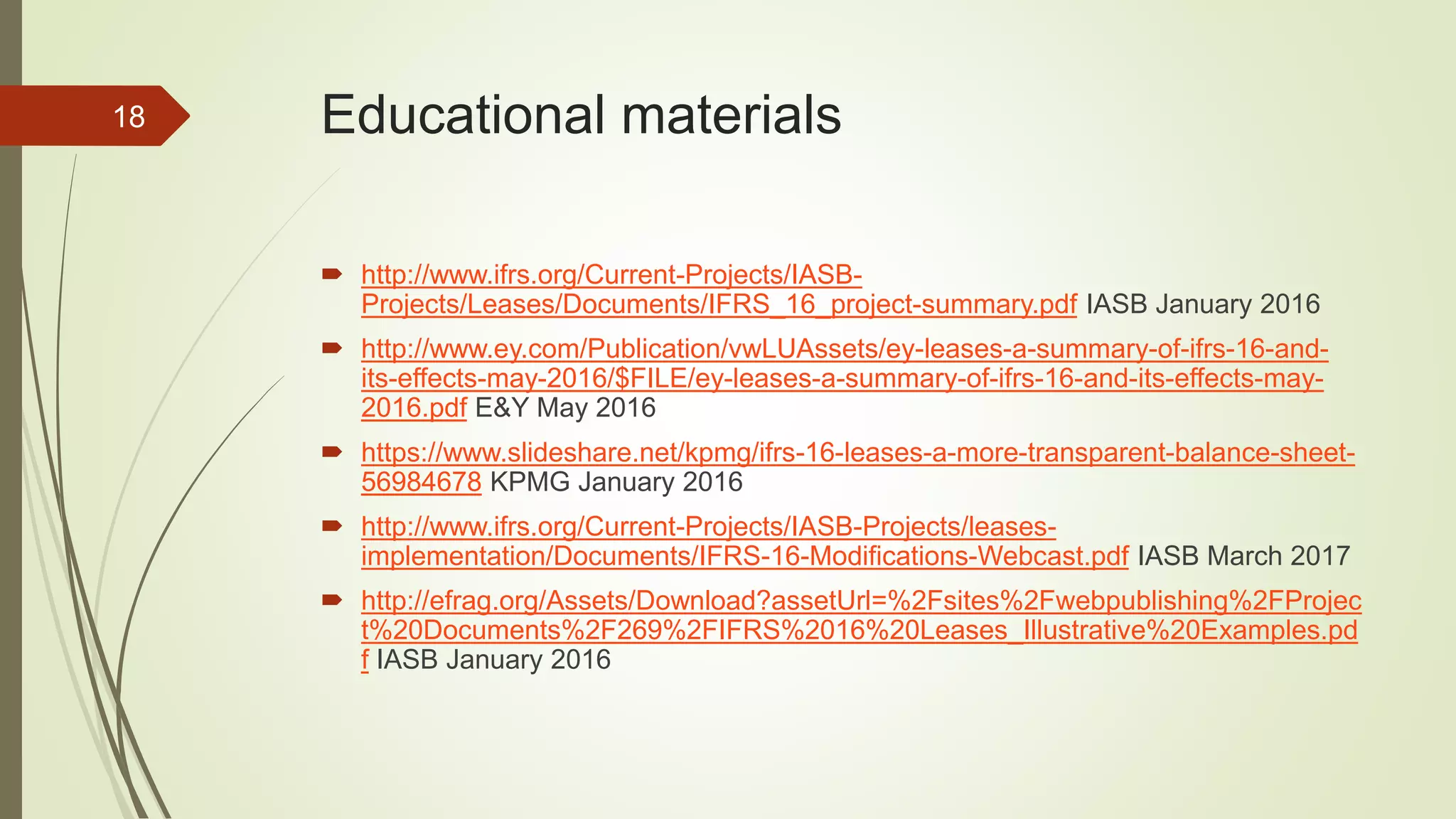 Educational materials
 http://www.ifrs.org/Current-Projects/IASB-
Projects/Leases/Documents/IFRS_16_project-summary.pdf IASB January 2016
 http://www.ey.com/Publication/vwLUAssets/ey-leases-a-summary-of-ifrs-16-and-
its-effects-may-2016/$FILE/ey-leases-a-summary-of-ifrs-16-and-its-effects-may-
2016.pdf E&Y May 2016
 https://www.slideshare.net/kpmg/ifrs-16-leases-a-more-transparent-balance-sheet-
56984678 KPMG January 2016
 http://www.ifrs.org/Current-Projects/IASB-Projects/leases-
implementation/Documents/IFRS-16-Modifications-Webcast.pdf IASB March 2017
 http://efrag.org/Assets/Download?assetUrl=%2Fsites%2Fwebpublishing%2FProjec
t%20Documents%2F269%2FIFRS%2016%20Leases_Illustrative%20Examples.pd
f IASB January 2016
18
 