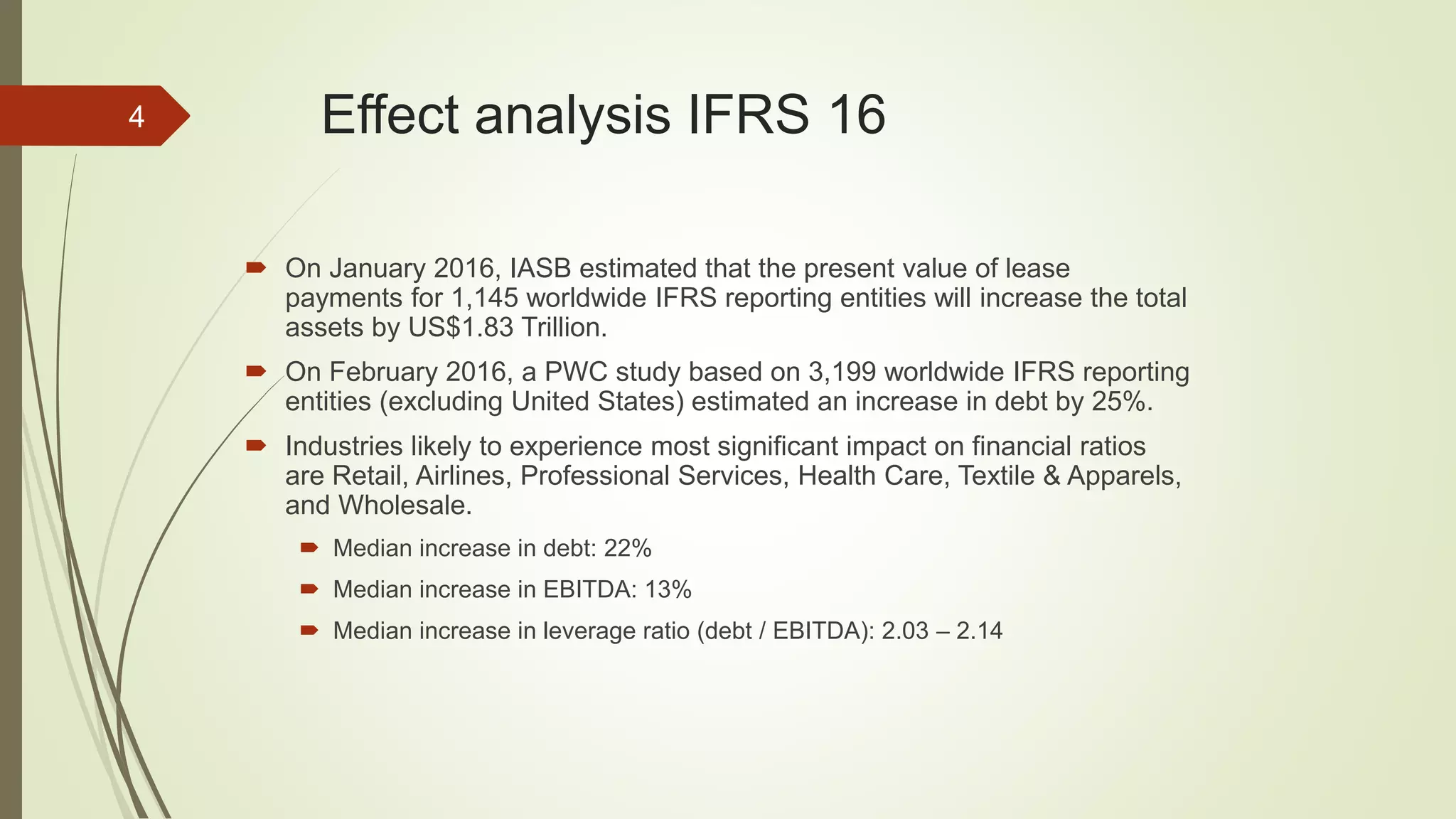 Effect analysis IFRS 16
 On January 2016, IASB estimated that the present value of lease
payments for 1,145 worldwide IFRS reporting entities will increase the total
assets by US$1.83 Trillion.
 On February 2016, a PWC study based on 3,199 worldwide IFRS reporting
entities (excluding United States) estimated an increase in debt by 25%.
 Industries likely to experience most significant impact on financial ratios
are Retail, Airlines, Professional Services, Health Care, Textile & Apparels,
and Wholesale.
 Median increase in debt: 22%
 Median increase in EBITDA: 13%
 Median increase in leverage ratio (debt / EBITDA): 2.03 – 2.14
4
 