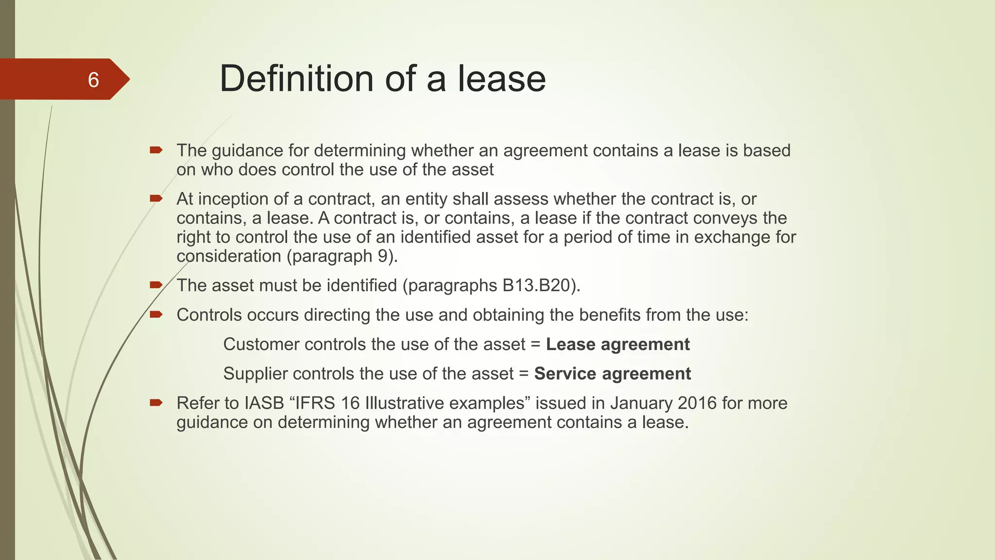 Definition of a lease
 The guidance for determining whether an agreement contains a lease is based
on who does control the use of the asset
 At inception of a contract, an entity shall assess whether the contract is, or
contains, a lease. A contract is, or contains, a lease if the contract conveys the
right to control the use of an identified asset for a period of time in exchange for
consideration (paragraph 9).
 The asset must be identified (paragraphs B13.B20).
 Controls occurs directing the use and obtaining the benefits from the use:
Customer controls the use of the asset = Lease agreement
Supplier controls the use of the asset = Service agreement
 Refer to IASB “IFRS 16 Illustrative examples” issued in January 2016 for more
guidance on determining whether an agreement contains a lease.
6
 