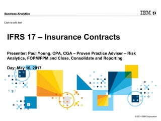 Click to add text
© 2014 IBM Corporation
IFRS 17 – Insurance Contracts
Presenter: Paul Young, CPA, CGA – Proven Practice Adviser – Risk
Analytics, FOPM/FPM and Close, Consolidate and Reporting
Day: May 16, 2017
 