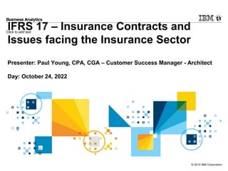Click to add text
© 2014 IBM Corporation
IFRS 17 – Insurance Contracts and
Issues facing the Insurance Sector
Presenter: Paul Young, CPA, CGA – Customer Success Manager - Architect
Day: October 24, 2022
 