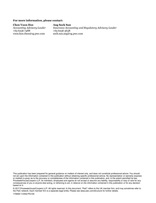 This publication has been prepared for general guidance on matters of interest only, and does not constitute professional advice. You should
not act upon the information contained in this publication without obtaining specific professional advice. No representation or warranty (express
or implied) is given as to the accuracy or completeness of the information contained in this publication, and, to the extent permitted by law,
PricewaterhouseCoopers LLP, its members, employees and agents do not accept or assume any liability, responsibility or duty of care for any
consequences of you or anyone else acting, or refraining to act, in reliance on the information contained in this publication or for any decision
based on it.
© 2017 PricewaterhouseCoopers LLP. All rights reserved. In this document, “PwC” refers to the UK member firm, and may sometimes refer to
the PwC network. Each member firm is a separate legal entity. Please see www.pwc.com/structure for further details.
170608-112502-PS-OS
For more information, please contact:
Chen Voon Hoe
Accounting Advisory Leader
+65 6236 7488
voon.hoe.chen@sg.pwc.com
Ang Sock Sun
Insurance Accounting and Regulatory Advisory Leader
+65 6236 3638
sock.sun.ang@sg.pwc.com
 