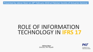 ROLE OF INFORMATION
TECHNOLOGY IN IFRS 17
Jabran Noor
Director, PKF Riyadh
Presented by Jabran Noor on 28th February 2018 at Pakistan Society of Actuaries Seminar
 