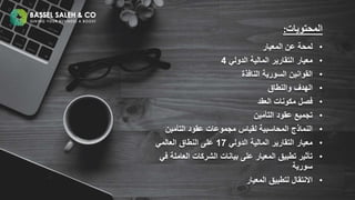 •
‫المعيار‬ ‫عن‬ ‫لمحة‬
•
‫معيار‬
‫الدولي‬ ‫المالية‬ ‫التقارير‬
4
•
‫القوانين‬
‫السورية‬
‫النافذة‬
•
‫والنطاق‬ ‫الهدف‬
•
‫العقد‬ ‫مكونات‬ ‫فصل‬
•
‫التأمين‬ ‫عقود‬ ‫تجميع‬
•
‫التأمين‬ ‫عقود‬ ‫مجموعات‬ ‫لقياس‬ ‫المحاسبية‬ ‫النماذج‬
•
‫الدولي‬ ‫المالية‬ ‫التقارير‬ ‫معيار‬
17
‫العالمي‬ ‫النطاق‬ ‫على‬
•
‫ف‬ ‫العاملة‬ ‫الشركات‬ ‫بيانات‬ ‫على‬ ‫المعيار‬ ‫تطبيق‬ ‫تأثير‬
‫ي‬
‫سورية‬
•
‫المعيار‬ ‫لتطبيق‬ ‫االنتقال‬
‫المحتويات‬
:
 