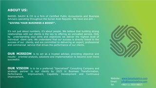 ABOUT US:
BASSEL SALEH & CO is a firm of Certified Public Accountants and Business
Advisers operating throughout the Syrian Arab Republic. We have one aim –
“GIVING YOUR BUSINESS A BOOST”.
It’s not just about numbers, it’s about people. We believe that building strong
relationships with our clients is the key to offering an unrivalled service. Only
by understanding your aims and objectives we deliver the highest level of
individual client care. We understand that our success is directly linked to the
success of our clients, and are committed to delivering an expert, professional
and commercial service that drives the performance of our clients.
OUR MISSION is to act as a trusted advisor, providing objective and
results- oriented analysis, solutions and implementation to become even more
successful.
OUR VISION is to be a preferred “Specialized” Consulting Company and
strategic partner to our clients by 2025 in Business Transformation,
Performance Improvement, Capability Development and Continuous
Improvement.
Website: www.basselsalehco.com
Email: info@basselsalehco.com
Tel: +963 11 2333 980/1
 