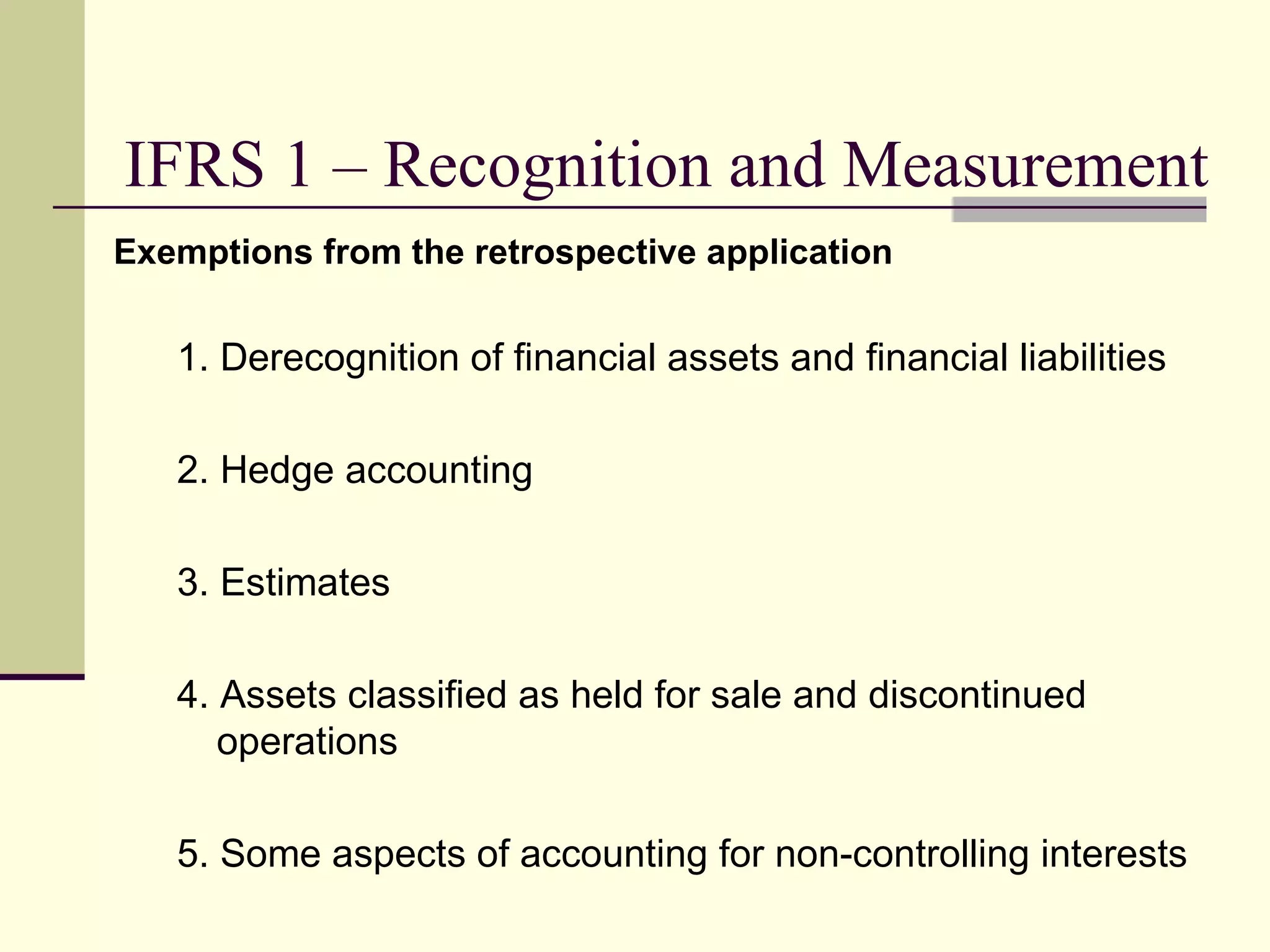 IFRS 1 – Recognition and Measurement
     Exemptions from the retrospective application


        1. Derecognition of financial assets and financial liabilities

        2. Hedge accounting

        3. Estimates

        4. Assets classified as held for sale and discontinued
           operations

        5. Some aspects of accounting for non-controlling interests
13
 