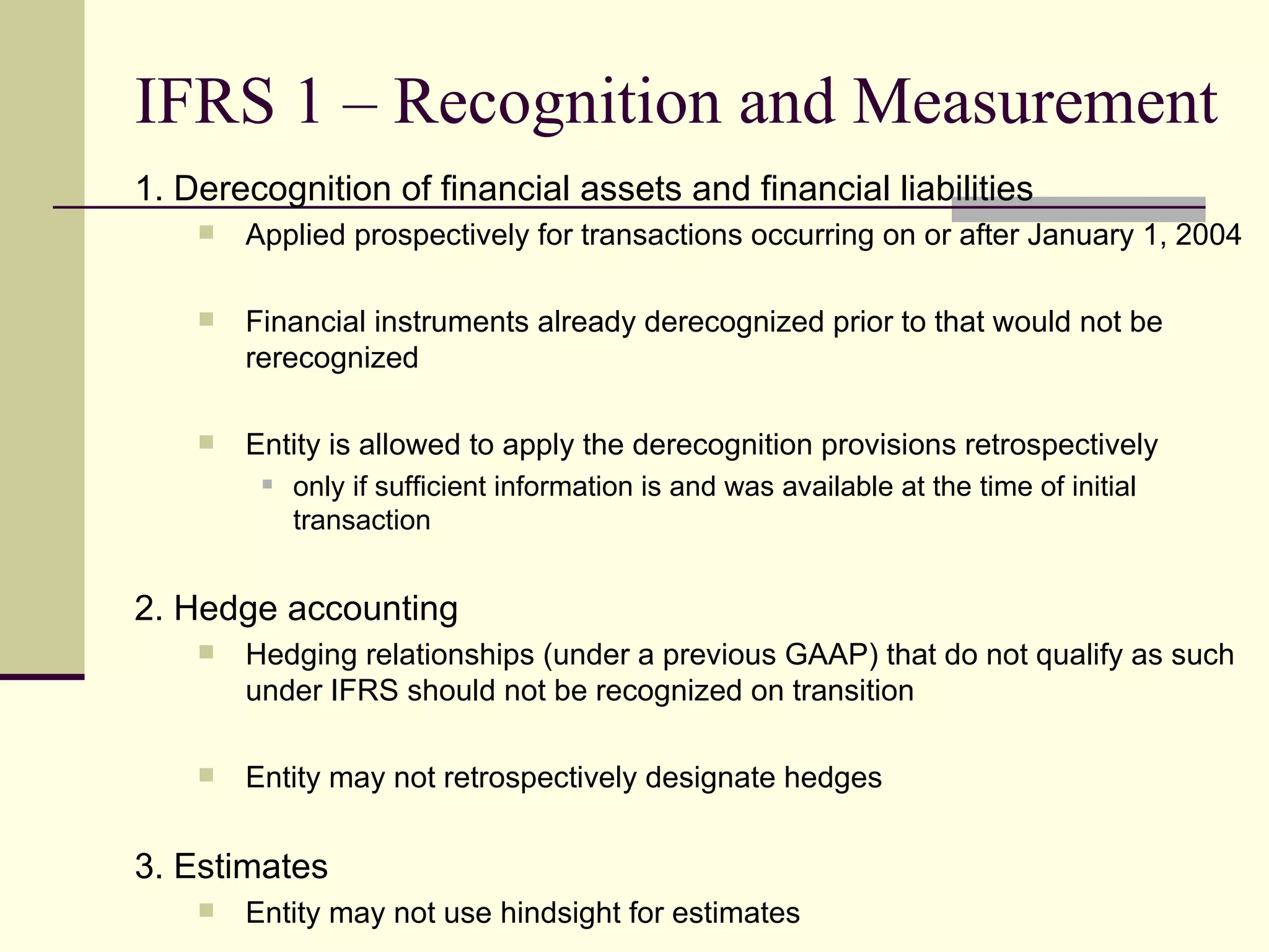 IFRS 1 – Recognition and Measurement
     1. Derecognition of financial assets and financial liabilities
            Applied prospectively for transactions occurring on or after January 1, 2004

            Financial instruments already derecognized prior to that would not be
             rerecognized

            Entity is allowed to apply the derecognition provisions retrospectively
                 only if sufficient information is and was available at the time of initial
                  transaction


     2. Hedge accounting
            Hedging relationships (under a previous GAAP) that do not qualify as such
             under IFRS should not be recognized on transition

            Entity may not retrospectively designate hedges


     3. Estimates
14          Entity may not use hindsight for estimates
 