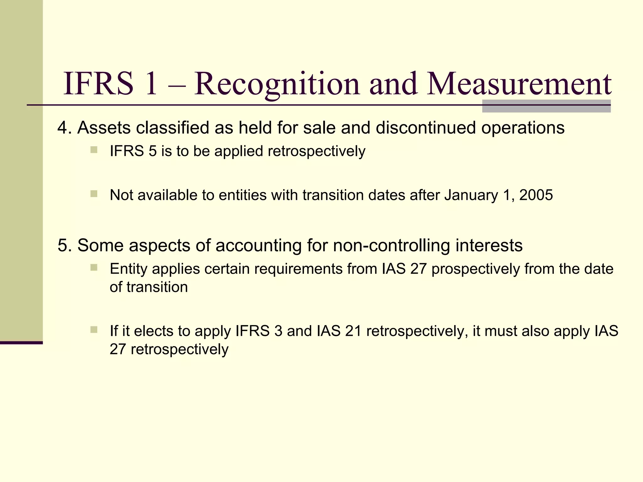 IFRS 1 – Recognition and Measurement
     4. Assets classified as held for sale and discontinued operations
            IFRS 5 is to be applied retrospectively

            Not available to entities with transition dates after January 1, 2005


     5. Some aspects of accounting for non-controlling interests
            Entity applies certain requirements from IAS 27 prospectively from the date
             of transition

            If it elects to apply IFRS 3 and IAS 21 retrospectively, it must also apply IAS
             27 retrospectively




15
 