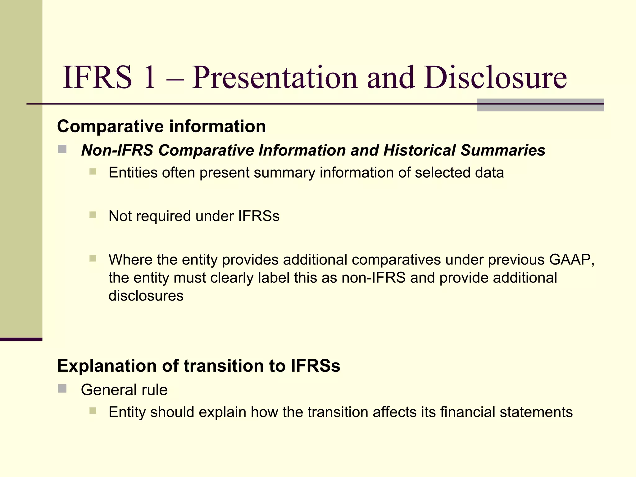 IFRS 1 – Presentation and Disclosure
     Comparative information
      Non-IFRS Comparative Information and Historical Summaries
            Entities often present summary information of selected data

            Not required under IFRSs

            Where the entity provides additional comparatives under previous GAAP,
             the entity must clearly label this as non-IFRS and provide additional
             disclosures



     Explanation of transition to IFRSs
      General rule
            Entity should explain how the transition affects its financial statements

16
 